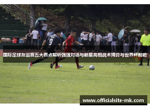 国际足球友谊赛五大看点解析强强对话与新星亮相战术博弈与世界杯前瞻 国际足球友谊赛五大看点解析强强对话与新星亮相战术博弈与世界杯前瞻